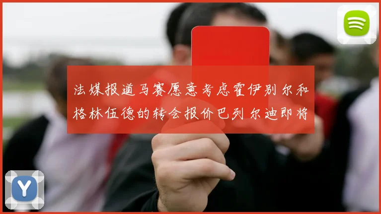 法媒报道马赛愿意考虑霍伊别尔和格林伍德的转会报价巴列尔迪即将离队