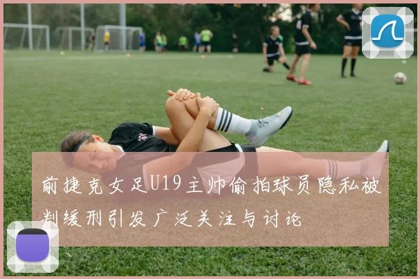 前捷克女足U19主帅偷拍球员隐私被判缓刑引发广泛关注与讨论