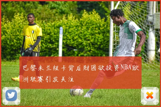 巴黎米兰纽卡背后财团欲投资NBA欧洲联赛引发关注