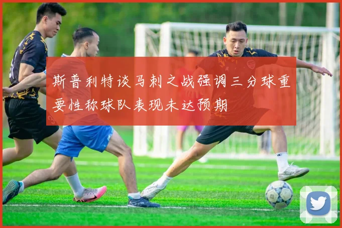 斯普利特谈马刺之战强调三分球重要性称球队表现未达预期