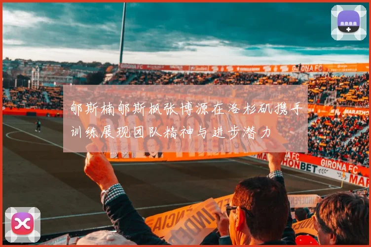 郇斯楠郇斯枫张博源在洛杉矶携手训练展现团队精神与进步潜力