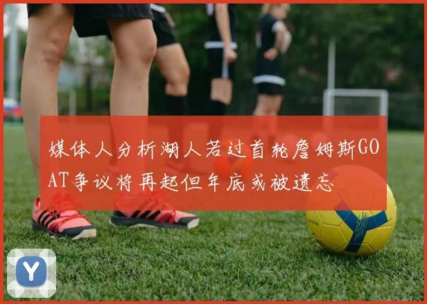 媒体人分析湖人若过首轮詹姆斯GOAT争议将再起但年底或被遗忘