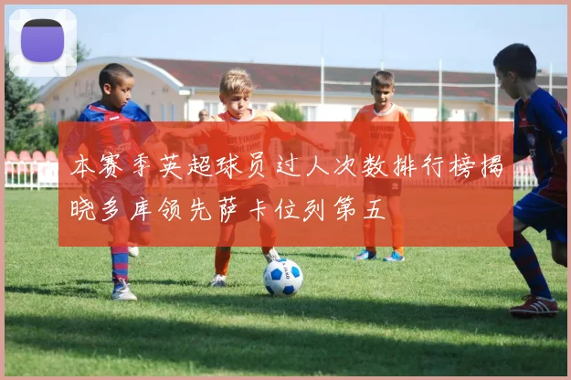 本赛季英超球员过人次数排行榜揭晓多库领先萨卡位列第五