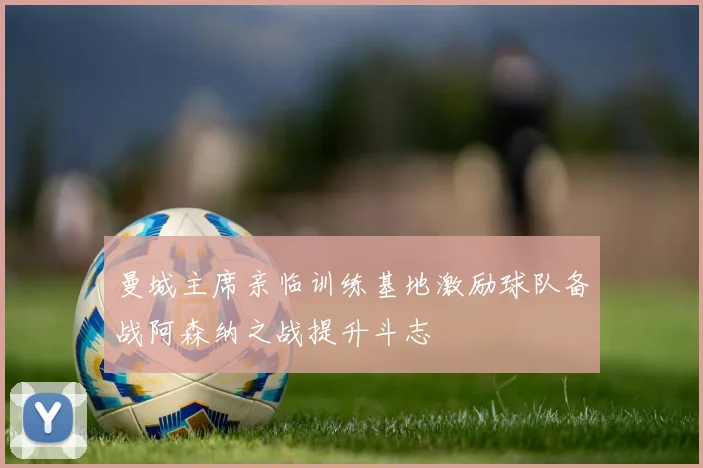 曼城主席亲临训练基地激励球队备战阿森纳之战提升斗志