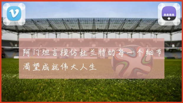 阿门坦言模仿杜兰特的每一个细节渴望成就伟大人生
