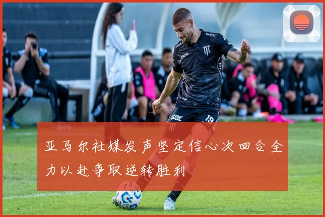 亚马尔社媒发声坚定信心次回合全力以赴争取逆转胜利