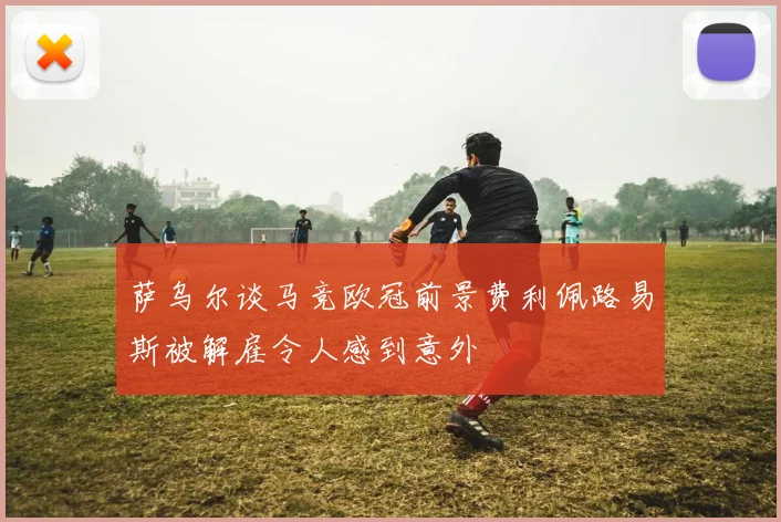 萨乌尔谈马竞欧冠前景费利佩路易斯被解雇令人感到意外
