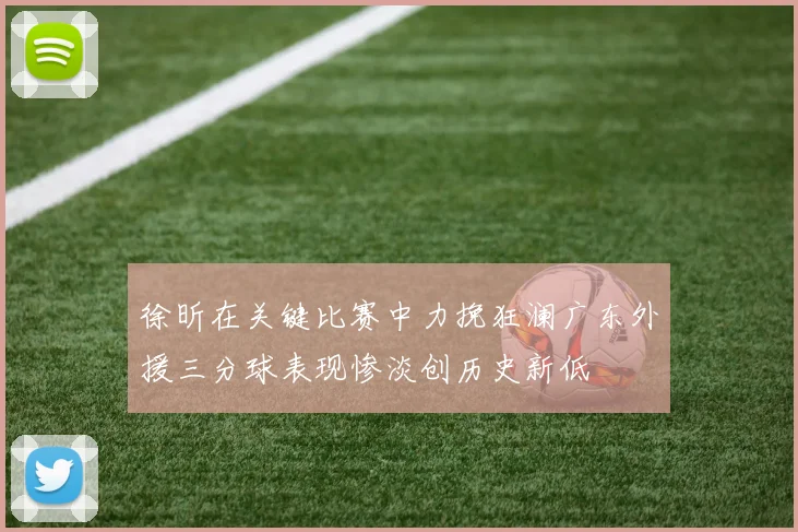 徐昕在关键比赛中力挽狂澜广东外援三分球表现惨淡创历史新低