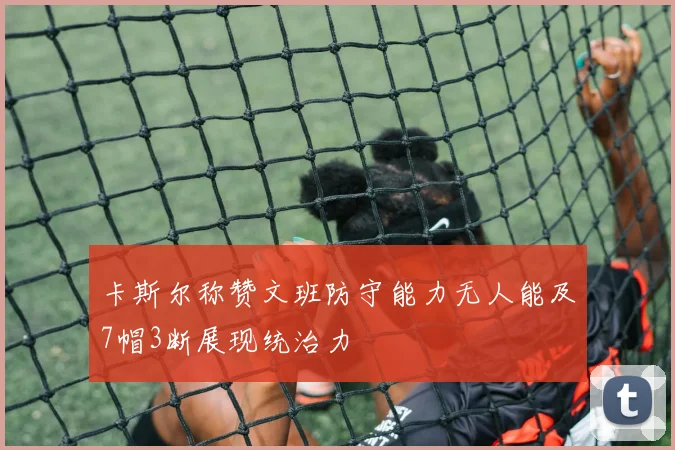 卡斯尔称赞文班防守能力无人能及7帽3断展现统治力