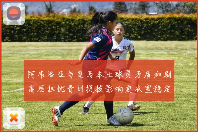 阿韦洛亚与皇马本土球员矛盾加剧高层担忧青训提拔影响更衣室稳定