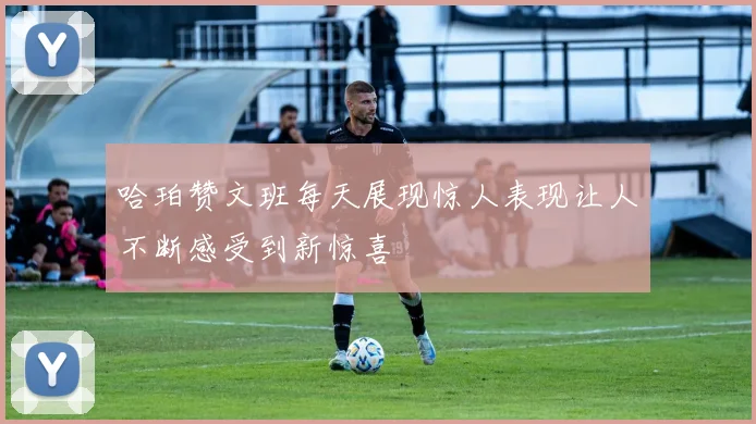 哈珀赞文班每天展现惊人表现让人不断感受到新惊喜
