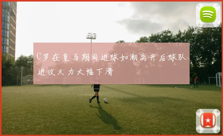 C罗在皇马期间进球如潮离开后球队进攻火力大幅下滑