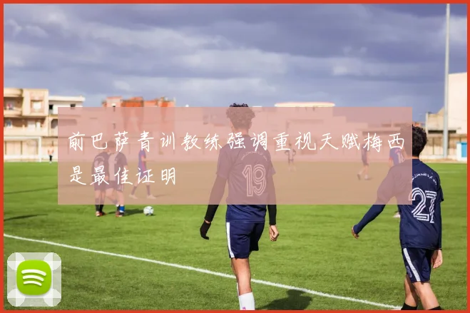 前巴萨青训教练强调重视天赋梅西是最佳证明