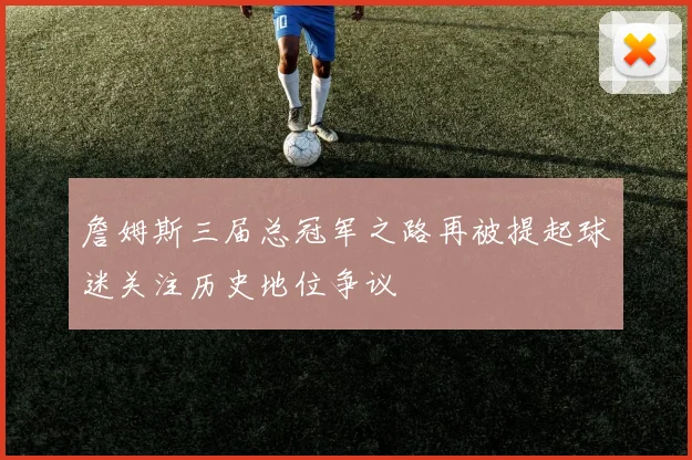 詹姆斯三届总冠军之路再被提起球迷关注历史地位争议