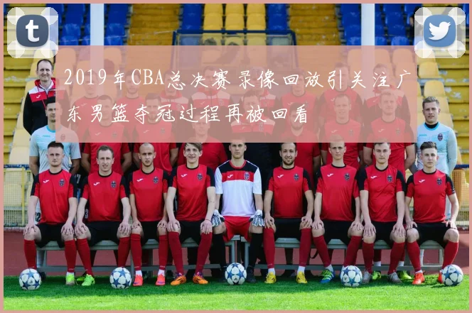 2019年CBA总决赛录像回放引关注广东男篮夺冠过程再被回看