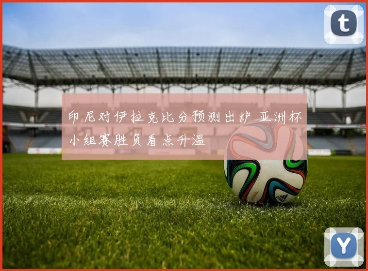 印尼对伊拉克比分预测出炉 亚洲杯小组赛胜负看点升温