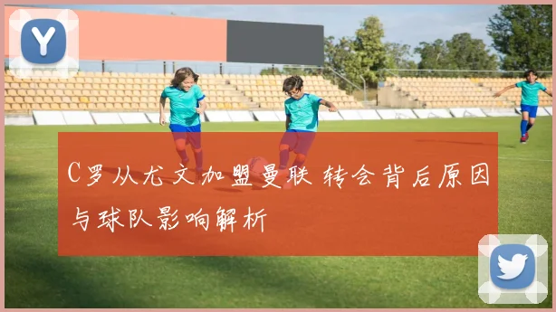 C罗从尤文加盟曼联 转会背后原因与球队影响解析