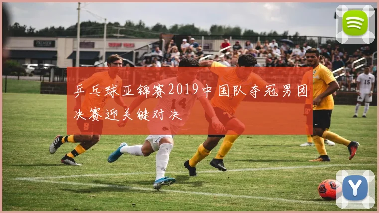 乒乓球亚锦赛2019中国队夺冠男团决赛迎关键对决