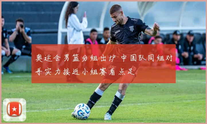 奥运会男篮分组出炉 中国队同组对手实力接近小组赛看点足