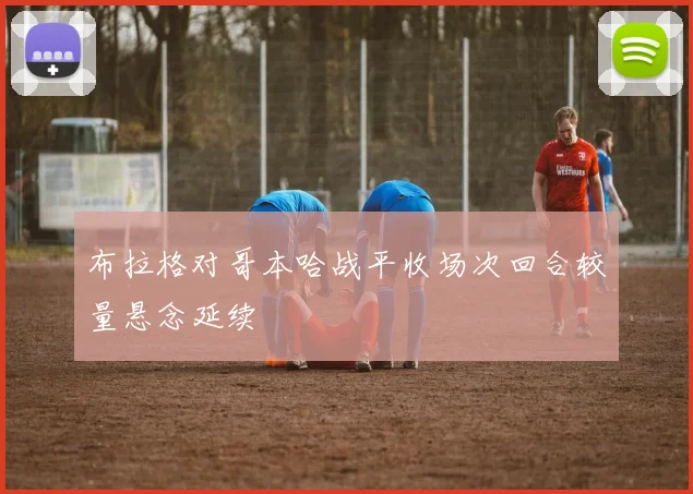 布拉格对哥本哈战平收场次回合较量悬念延续