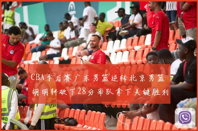 CBA季后赛广东男篮逆转北京男篮 胡明轩砍下28分率队拿下关键胜利