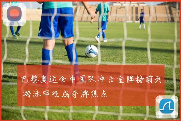 巴黎奥运会中国队冲击金牌榜前列 游泳田径成夺牌焦点