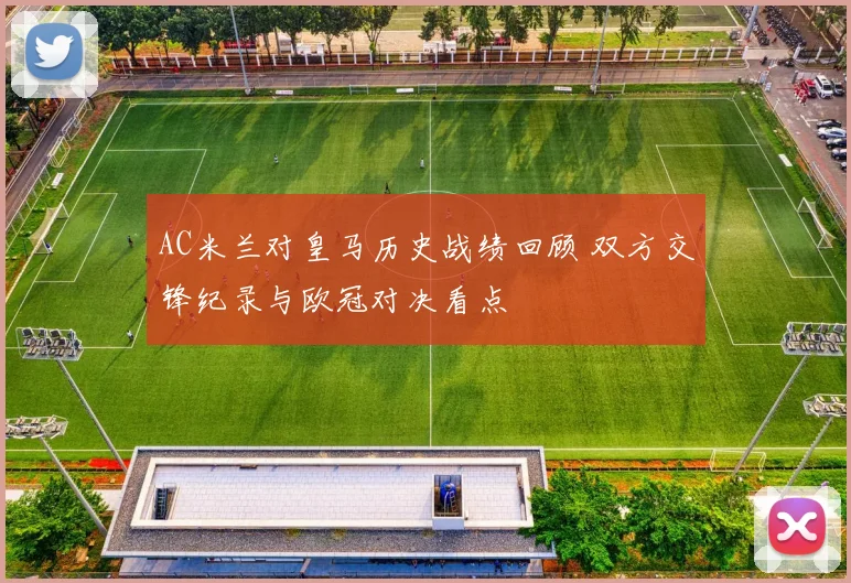 AC米兰对皇马历史战绩回顾 双方交锋纪录与欧冠对决看点