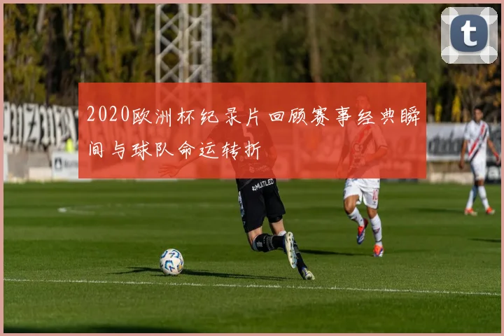 2020欧洲杯纪录片回顾赛事经典瞬间与球队命运转折
