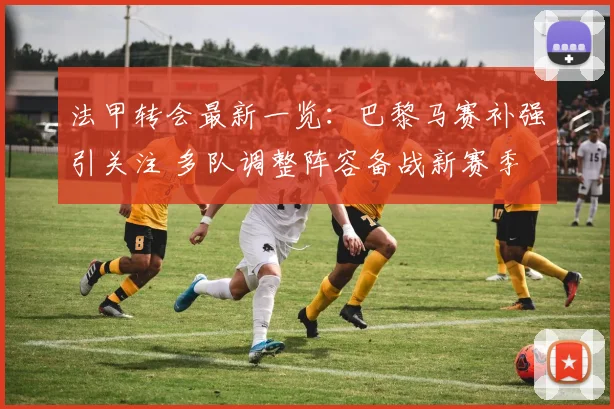 法甲转会最新一览：巴黎马赛补强引关注 多队调整阵容备战新赛季