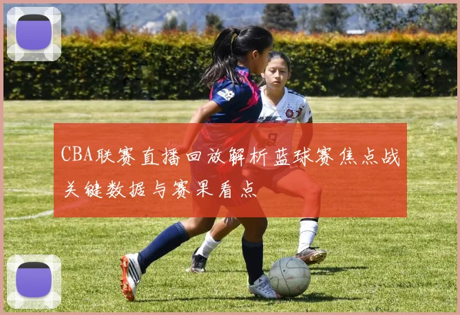 CBA联赛直播回放解析蓝球赛焦点战关键数据与赛果看点