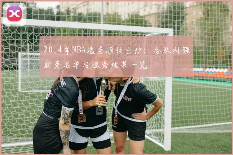 2014年NBA选秀顺位出炉：各队补强新秀名单与选秀结果一览