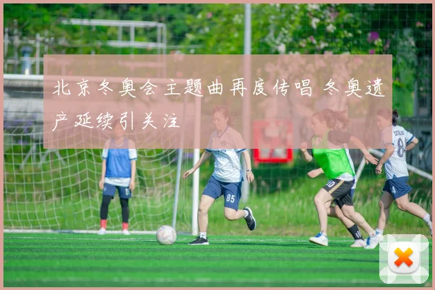 北京冬奥会主题曲再度传唱 冬奥遗产延续引关注