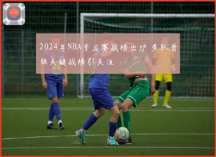 2024年NBA季后赛战绩出炉 多队晋级关键战绩引关注