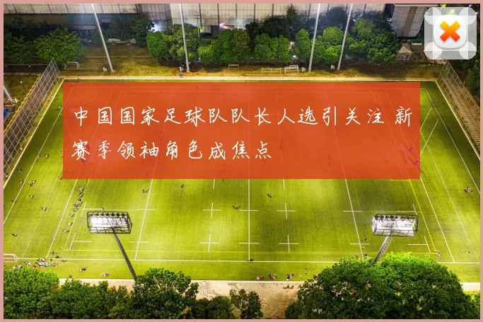 中国国家足球队队长人选引关注 新赛季领袖角色成焦点