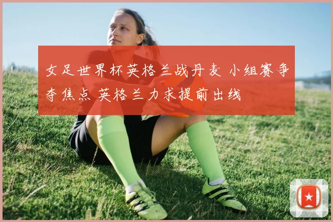 女足世界杯英格兰战丹麦 小组赛争夺焦点 英格兰力求提前出线