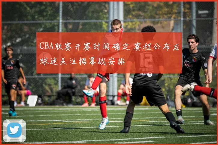 CBA联赛开赛时间确定 赛程公布后球迷关注揭幕战安排